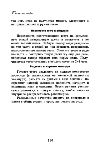 тех пор, пока не получится :мягкое, эластичное и
не приляпающее к рукам тесто.
Подrотовка теста к раэдеnке
Переложить подготовленное тесто на вспылен­
ную мукой разделочную доску и раскатать в не
очень тонкий пласт. Чайную ложку соды разделить
на три части и одной из них обсыпать поверхность
подготовленного пласта теста. Сложить тесто в виде
конверта и повторить такую раскатку еще два раза,
используя таким образом всю норму соды. Полу­
чившееся тесто оставить в теплом месте на 2-3 часа.
Ра3деnка и жаренье хачапури
Готовое тесто разделить на нужное количество
кусочков (в зависимости от желаемой величины
хачапури), размять их руками в виде лепешек. На
середину каждоЦ заготовки положить начинку и
защипить края в середине. Затем руками распла­
стать заготовку в тонкую пышку, чтобы начинка
внутри ее распределилась равномерно.
Разделанные хачапури жарить на сковороде в
масле с обеих сторон и сразу же подать на стол.
180
 