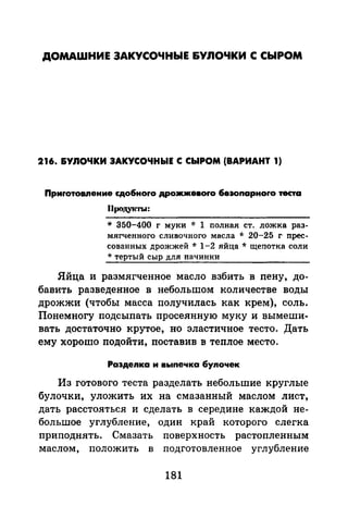 ДОМАШНИЕ ЗАКУСОЧНЫЕ &УЛОЧКИ С СЫРОМ
216. &УЛОЧКИ ЗАКУСОЧНЫЕ С СЫРОМ (ВАРИАНТ 1)
Приrотовпение сдо6ноrо дро.жжевоrо 6езоnарноrо теста
Продукты:
* 350-400 г муки * 1 nолная ст. ложка раз­
мягченного сливочного масла * 20-25 г прес­
сованных дрожжей * 1-2 яйца * щепотка соли
* тертый сыр для начинки
Яйца и размягченное масло взбить в пену, до­
бавить разведенное в небольшом количестве воды
дрожжи (чтобы масса получилась как крем), соль.
Понемногу подсыпать просеянную муку и вымеши­
вать достаточно крутое, но эластичное тесто. Дать
ему хорошо подойти, поставив в теплое место.
Раэдеnка и выnечка 6уnочек
Из готового теста разделать небольшие круглые
булочки, уложить их на смазанный маслом лист,
дать расстояться и сделать в середине каждой не­
большое углубление, один край которого слегка
приподнять. Смазать поверхность растопленным
маслом, положить в подготовленное углубление
181
 
