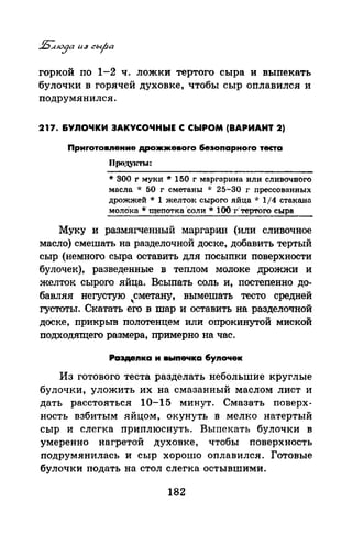 горкой по 1-2 ч. ложки тертого сыра и выпекать
булочки в горячей духовке, чтобы сыр оплавился и
подрумянился.
217. &УЛОЧКИ ЗАКУСОЧНЫЕ С СЫРОМ (ВАРИАНТ 2)
Приrотовпение дрожжевоrо беэоnарноrо теста
Проду~n'ЬI:
* 300 r муки * 150 г маргарина или сливочного
масла * 50 г сметаны * 25-30 г nрессованных
дрожжей * 1 желток сырого яйца * 1/4 стакано
молО"ка *щеnотка ·соли* lОО·г·Тертого сыра
Муку и размягченный маргарин (или сливочное
масло) смешать на разделочной доске, добавить тертый
сыр (немного сыра оставить для посыпки поверхности
булочек), разведенные в теплом молоке дрожжи и
желток сырого яйца. Всыпать соль и, постепенно до­
бавляя негустую ..,сметану, вымешать тесто средней
густоты. Скатать его в шар и оставить на разделочной
доске, прикрьm полотенцем или опрокинутой миской
подходящего размера, примерно на час.
Ра3Деnка и выnечка бупочек
Из готового теста разделать небольшие круглые
булочки, уложить их на смазанный маслом лист и
дать расстояться 10-15 минут. Смазать поверх­
ность взбитым яйцом, окунуть в мелко натертый
сыр и слегка приплюснуть. Выпекать булочки в
умеренно нагретой духовке, чтобы поверхность
подрумянилась и сыр хорошо оплавился. Готовые
булочки подать на стол слегка остывшими.
182
 