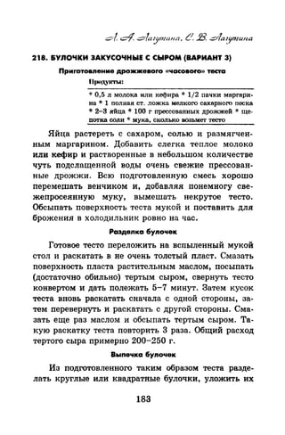 218. &УЛОЧКИ ЗАКУСОЧНЫЕ С СЫРОМ (ВАРИАНТ 3)
Приrотовnение дрожжевоrо «часовоrо» теста
llt)OJt.YICТI..:
* 0,5 л молока или кефира* 1/2 пачки маргари­
на * 1 полная ст. ложка мелкого сахарного песка
* 2-3 яйца * 100 г прессованных дрожжей * ще­
потка соли * мука, сколько воз.ъмет тесто
Яйца растереть с сахаром, солью и размягчен­
ным маргарином. Добавить слегка теплое молоко
или кефир и растворенные в небольшом количестве
чуть подслащенной воды очень свежие прессован­
ные дрожжи. Всю подготовленную смесь хорошо
перемешать венчиком и, добавляя понемногу све­
жепросеянную муку, вымешать некрутое тесто.
Обсыпать поверхность теста мукой и поставить для
брожения в холодильник ровно на час.
Раэдеnка бупочек
Готовое тесто переложить на вспыленный мукой
стол и раскатать в не очень толстый пласт. Смазать
поверхность пласта растительным маслом, посыпать
(достаточно обильно) тертым сыром, свернуть тесто
конвертом и дать полежать 5-7 минут. Затем кусок
теста вновь раскатать сначала с одной стороны, за­
тем перевернуть и раскатать с другой стороны. Сма­
зать еще раз маслом и обсыпать тертым сыром. Та­
кую раскатку теста повторить 3 раза. Общий расход
тертого сыра примерно 200-250 г.
Выпечка бупочек
Из подготовленного таким образом теста разде­
лать круглые или квадратные булочки, уложить их
183
 