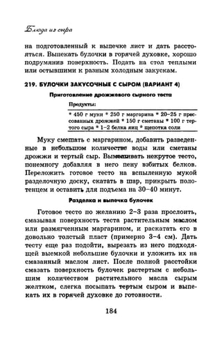 на подготовленный к выпечке лист и дать рассто­
яться. Выпекать булочки в горячей духовке, хорошо
подрумянив поверхность. Подать на стол теплыми
или остывшими к разным холодным закускам.
219. &УЛОЧКИ ЗАКУСОЧНЫЕ С СЫРОМ (ВАРИАНТ 4)
Прмrотовnенме дрожжевоrо сырноrо теста
Продукты:
* 450 г муки * 250 г маргарина * 20-25 г nрес­
сованных дрожжей * 150 г сметаны * 100 г тер­
того сыра *1-2 белка виц *щеnотка соли
Муку смешать с маргарином, добавить разведен­
ные в небольтом количестве воды или сметаны
дрожжи и тертый сыр. Вымеm;и·вать некрутое тесто,
понемногу добавляя в него nену взбитых белков.
Переложить готовое тесто на вспыленную мукой
разделочную доску, скатать в шар, прикрыть поло­
тенцем и оставит:r. для подъема на 30-40 минут.
Раэдеnка м выnечка 6уnочек
Готовое тесто по желанию 2-3 раза прослоить,
смазывая поверхность теста растительным маслом
или размягченным маргарином, и раскатать его в
доволЬно толстый пласт (примерно 3-4. см). Дать
тесту еще раз подойти, вырезать из него подходя­
щей выемкой небольшие булочки и уложить их на
смазанный маслом лист. После полной расстойки
смазать поверхность булочек растертым с неболь­
шим количеством раQтительного масла сырым
желтком, слегка посыпать тертым сыром и выпе­
кать их в· горячей духовке до готовности.
184
 