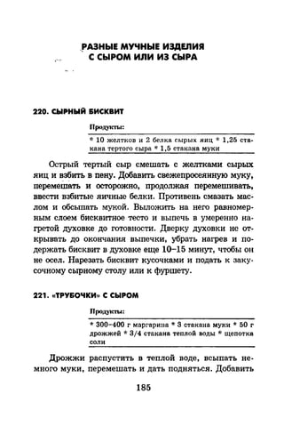 _рАЗНЫЕ МУЧНЫЕ ИЗДЕЛИЯ
С СЫРОМ ИЛИ ИЗ СЫРА
220. СЫРНЫЙ ВИСКВИТ
ПродуrП'ы:
"1: 10 желтков и 2 белка сырых .яиц * 1,25 ста­
кана тертого сыра * 1,5 стакана муки
Острый тертый сыр смешать с желтками сырых
.яиц и ~з?ить в пену. Добавить свежепросеянную муку,
перемешать и осторожно, продолжая перемешивать,
ввести взбитые .яичные белки. Противень смазать мас­
лом и обсыпать мукой. Выложить на него равномер­
ным слоем бисквитное тесто и выпечь в умеренно на­
гретой духовке до готовности. Дверку духовки не от­
крывать до окончания выпечки, убрать нагрев и по­
держать бисквит в духовке еще 1о-15 минут, чтобы он
не осел. Нарезать бисквит кусочками и подать к заку­
сочному сырному столу или к фуршету.
221. «ТРУ&ОЧКИ)) С СЫРОМ
Проду~m.~:
* 300-400 г маргарина * 3 стакана муки * 50 г
дрожжей * 314 стакана теплой воды oJ.· щепотка
соли
Дрожжи распустить в теплой воде, всыпать не­
много муки, перемешать и дать подняться. Добавить
185
 