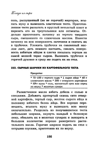 соль, распущенный (но не горячий) маргарин, всы­
пать муку и вымешать эластичное тесто. Приготов­
ленное тесто раскатать в круглый нетолстый пласт и
нарезать его на треугольники или сегменты. Оr­
дельно приготовить начинку из тертого твердого
сыра, смешанного со сливочным маслом. Нанести
начинку на всю поверхность заготовки и скатать их
в трубочки. Уложить трубочки на смазанный мас­
лом лист, дать немного постоять, смазать поверх­
ность взбитым яйцом и слегка посыпать тертым на
самой мелкой терке сыром. Выпекать трубочки в
горячей духовке и сразу же подать их на стол.
222. СЫРНЫЕ WАРИКИ ИЭ KAPTOФEIIЬHOrO ТЕСТА
* 70-100 г тертого сыра * 1 сырое .яйцо * 40 r
сливочного масла * 200 г отварного картофеля
* 50'г муки *соль. мускатный орех или перец
по вкусу * молотые сухари
Размягченное масло взбить добела с солью и
специями. Добавить протертый сквозь сито отвар­
ной картофель, тертый сыр, желток сырого яйца и
половину взбитого белка яйца. Все хорошо пере­
мешать, всыпать муку и вымешать всю массу
окончательно. Разделать из получившегася теста
небольшие шарики, окунуть каждый в белковую
пену, обвалять их в молотых сухарях и зажарить в
большом количестве хорошо разогретого расти­
тельного масла. Горячие шарики подать на стол <.:
острыми соусами, приготовив их по вкусу.
186
 