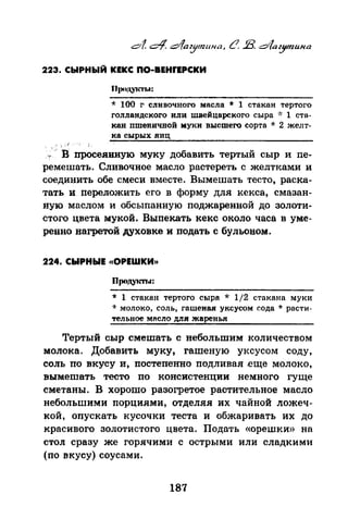 223. СЫРНЫЙ КЕКС ПО-ВЕНfЕРСКИ
* 100 г сливочного масла * 1 стакан тертого
голландского или швейцарского сыра ~·: 1 ста­
кан пшеничной муки высшего сорта * 2 желт­
ка сырых яиц
, .
.,,. 'в просеянную муку добавить тертый сыр и пе­
ремешать. Сливочное масло растереть с желтками и
соединить обе смеси вместе. Вымешать тесто, раска­
тать и переложить его в форму для кекса, смазан­
ную маслом и обсыпанную поджаренной до золоти­
стого цвета мукой. Выпекать кекс около часа в уме­
ренно нагретой дУховке и подать с бульоном.
224. СЫРНЫЕ <(ОРЕШКИ>>
Продук11..а:
* 1 стакан тертого сыра * 1/2 стакана муки
·k молоко, соль, гашеная уксусом сода * расти­
тельное мRcno для жаренья
Тертый сыр смешать с небольшим количеством
молока. Добавить муку, гашеную уксусом соду,
соль по вкусу и, постепенно подливая .еще молоко,
вымешать тесто по консистенции немного гуще
сметаны. В хорошо разогретое растительное масло
небольшими порциями, отделяя их чайной ложеч­
кой, опускать кусочки теста и обжаривать их до
красивого золотистого цвета. Подать «орешки» на
стол сразу же горячими с острыми или сладкими
(по вкусу) соусами.
187
 
