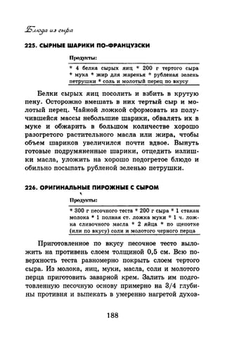 225. СЫРНЫЕ ШАРИКИ ПО-ФРАНЦУЭСКИ
* 4 белка сырых яиц * 200 г тертого сыра
* мука * жир для жаренья * рубленая зелень
петрушки * соль и молотый перец по вкусу
Белки сырых яиц nосолить и взбить в крутую
nену. Осторожно вмешать в них тертый сыр и мо­
лотый nерец. Чайной ложкой сформовать из nолу­
чившейсямассы небольшие шарики, обвалять их в
муке и обжарить в большом количестве хорошо
разогретого растительного масла или жира, чтобы
объем шариков увеличился nочти вдвое. Вынуть
готовые подрумяненные шарики, отцедить излиш­
ки масла, уложить на хорошо подогретое блюдо и
обильно посыпать рубленой зеленью петрушки.
226. ОРИrИНАЛЬНЫЕ ПИРОЖНЫЕ С СЫРОМ
Пpoд.VJm.t:
* 300 г песочного теста * 200 г сыра * 1 стакан
молока* 1 полная ст. ложка муки * 1 ч. лож­
ка сливочного масла * 2 яйца * по щепотке
(или по вкусу) соли и молотого черного перца
Приготовленное по вкусу песочное тесто выло­
жить на противень слоем толщиной 0,5 см. Всю по­
верхность теста равномерно покрыть слоем тертого
сыра. Из молока, яиц, муки, масла, соли и молотого
перца приготовить заварной крем. Залить им подго­
товленную песочную основу примерно на 3/4 глуби­
ны противня и выпекать в умеренно нагретой духов-
188
 