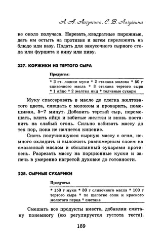 ке около получаса. Нарезать/квадратные пирожные,
дать им остыть на противне и затем переложить на
блюдо или вазу. Подать для закусочного сырного сто­
ла или фуршета к вину или пиву.
227. КОРЖИКИ И3 TEPTOrO СЫРА
Проду:1аы:
* 3 ст. ложки муки * 2 стакана молоко. ·k 50 г
сливочного масла * 3 стакана тертого сыра
* 1 яйцо * 2 желтка яиц * толченые сухари
Муку спассероватЪ в масле до слегка желтова­
того цвета, смешать с молоком и проварить, поме­
шивая, 5-7 минут. Добавить тертый сыр, переме­
шать, влить яйцо и взбитые желтки и вновь поста­
вить на слабый огонь. Сильно взбивать массу до
тех пор, пока не начнется кипение.
Снять получившуюся сырную массу с огня, не­
много охладить и выложить равномерным слоем на.
смазанный маслом и обсыпанный сухарями проти­
вень. Разрезать массу на порционные куски и за­
печь в умеренно нагретой духовке до готовности.
228. СЫРНЫЕ СУХАРИКИ
П1юдукты:
* 150 г муки * 30 г сливочного масла * 100 г
тертого сыра * по щепотке соли и красного
молотого перца * сметана
Смешать все продукты вместе, добавляя смета­
ну понемногу (ею регулируется густота теста).
189
 
