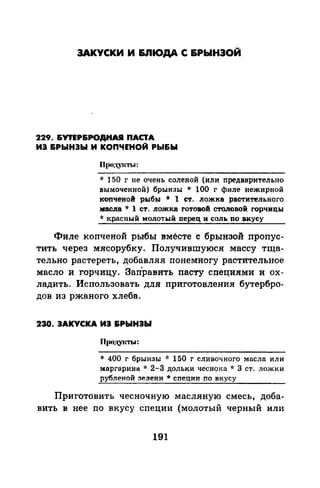 ЗАКУСКИ И I&.ПЮДА С 6РЫНЭОЙ
229. &УПР&РОДНАJI ПАС'IА
ИЭ &РЫН3Ы И КОПЧЕНОЙ РЫ&Ы
Прод.VJсты:
* 150 г не очень соленой (или предварительно
вымоченной) брынзы * 100 г филе нежирной
копченой рыбы * 1 ст. ложка растительного
мас.па * 1 ст. ложка rотовой столовой rорчицы
* красный молотый перец и соль по вкусу
Филе копченой рыбы вместе с брынзой пропус­
тить через мясорубку. Получившуюся массу тща­
тельно растереть, добавляя понемногу растительное
масло и горчицу. Зап'равить пасту специями и ох­
ладить. Использовать для приготовления бутербро­
дов из ржаного хлеба.
230. ЗАКУСКА ИЭ &РЫНЭЫ
Прсщуасты:
* 400 г брынзы -J: 150 г сливочного масла или
маргарина* 2-3 дольки чесноJ<а -л· 3 ст. ложки
рубленой зелени * сnеции no вкусу
Приготовить чесночную масляную смесь, доба­
вить в нее по вкусу специи (молотый черный или
191
 