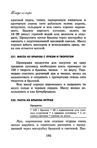 красный перец, тмин), ошпаренную кипятком и
протертую сквозь сито рубленую зелень укропа,
петрушки, сельдерея и всю смесь хорошо переме­
шать. Брынзу нарезать кусками, залить на
15-20 минут горячей ·водой или молоком и отце­
дить. Пропустить куски брынзы через мясорубку и
смешать с подготовленной масляной смесью. Массу
хорошо взбить миксером и использовать сразу, по­
ка она остается мягкой.
231. МАССА ИЭ &РЫНЭЫ С nYKOM И TBOPOfOM
Пропорции продуктов для закуски: на одну
среднюю луковицу необходимо взять примерно по
100 г творога и брынзы, чеснок - по вкусу. Тща­
тельно очистить репчатый .лук и чеснок, мелко их
нашинковать и соединить с протертыми сквозь сито
творогом и брынзой.
Всю масс~ хорошо перемешать и заправить по
вкусу солью и черным перцем. Массу можно ис­
пользоват~ и как бутербродную.
232. ПАСТА ИЭ &РЫНЭЫ ОСТРАЯ
П(ЮдуiСТЬI:
* 150 г брынзы * 50 г корнишонов или соле­
ных огурчиков * 1 средняя луковицы * 1 ст.
ложка сметаны * специи по вкусу
Лук, корнишоны или соленые огурцы очень
мелко изрубить и тщательно растереть с пропу­
щенной через мясорубку брынзой и сметаной. Пас-
192
 
