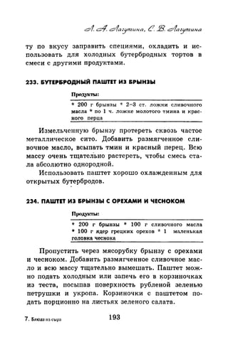 ту по вкусу заправить специями, охладить и ис­
пользовать для холодных бутербродных тортов в
смеси с другими продуктами.
233. &УТЕР&РОДНЫЙ ПАWТЕТ ИЭ &РЫНЭЫ
Продуtсты:
* 200 г брынзы -J: 2-3 ст. ложки сливочного
масла * по 1 ч. Ложке молотого тмина и крас­
ного перца
Измельченную брынзу протереть сквозь частое
металлическое сито. Добавить размягченное сли­
вочное масло, всыпать тмин и красный перец. Всю
массу очень тщател-ьно растереть, чтобы смесь ста­
ла абсолютно однородной.
Использовать паштет хорошо охлажденным для
открытых бутербродов.
234. ПАWТЕТ ИЭ &РЫНЭЫ С ОРЕХАМИ И ЧЕСНОКОМ
Проду1rrы:
* 200 г брынзы * 100 г сливочного масла
* 100 г ядер грецких орехов * 1 маленькая
головка чеснока
Пропустить через мясорубку брынзу с орехами
и чесноком. Добавить размягченное сливочное мас­
ло и всю массу тщательно вымешать. Паштет мож­
но подать холодным или запечь его в ~орзиночках
из теста, посыпав поверхность рубленой зеленью
петрушки и укропа. Корзиночки с паштетом по­
дать порционно на листьях зеленого салата.
7. Блюд::~ 11з сыра 193
 