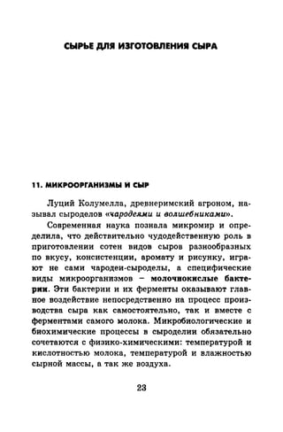 СЫРЬЕ ДЛI И3f"OTOВJ1EHИJI СЫРА
11. МИКРООРrАНИЭМЫ М СЫР
Луций Колумелла, дре_внеримский агроном, на­
зывал сыроделов «чародеями и волшебниками)).
Современная наука познала микромир и опре­
делила, что действительно чудодейственную роль в
приготовлении сотен видов сыров разнообразных
по вкусу, консистенции, аромату и рисунку, игра­
ют не сами чародеи-сыроделы, а специфические
виды микроорганизмов - молочнокислые бакте­
рии. Эти бактерии и их ферменты оказывают глав­
вое воздействие непосредственно на процесс произ­
водства сыра как самостоятельно, так и вместе с
ферментами самого молока. Микробиологические и
биохимические процессы в сыроделии обязательно
сочетаются с физика-химическими: температурой и
кислотностью молока, температурой и влажностью
сырной массы, а так же воздуха.
23
 