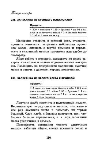235. ЗАПЕКАНКА ИЭ &РЫНЭЬI С МАКАРОНАМИ
Продукть1:
~'r 300 г макарон * 150 г брынзы * по 50 г са­
хара и сливочного масла -J: 1,5 стакана молока
* 1 яйцо * соль по вкусу
Макароны отварить в соленой воде, отцедить,
промыть кипятком, заправить небольшим кусоч­
ком масла, смешать с тертой брынзой и перело­
жить в смазанный маслом противень или глубокую
сковороду.
Яйцо взбить с молоком, заправить по вкусу са­
харом или солью и залить подготовленные макаро­
ны. Разложить по поверхности маленькие кусочки
масла и запечь в духовке, хорошо подрумянив.
236. ЗАПЕКАНКА ИЭ &ЕЛОfО ХЛЕ&А С &РЫНЭОЙ
1: 6 толстых ломтиков белого хлеба * 0,5 ста­
кана молока <~: 1 яйцо * 50 г брынзы * 1 ст.
ложка сливочного масла * 1 ст. ложка тертого
сыра * соль по вкусу
Ломтики хлеба замочить в nодсоленном молоке.
Керамическую посуду смазать маслом, положить в
нее ряд ломтиков хлеба и посыпать их тертой
брынзой. Слои хлеба и брынзы повторить так, что­
бы она была не nереполнена, т. к. при запекании
масса увеличится в объеме.
Поверхность запеканки смазать сливочным
маслом, взбитым яйцом, слегка посыпать солью и
194
 
