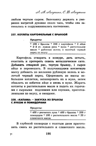 любым тертым сыром. Запеканку держать в уме­
ренно нагретой духовке около часа, чтобы она за­
пекалась и подрумянивалась постепенно.
237. КОТЛПЫ КАРТОФЕЛЬНЫЕ С &РЫНЭОЙ
Продуtm.а:
* 100 г брынзы * 250 г картофеля '1: 2 яйца
* 2-З ст. ложки риса * мука * растительное
масло * рубленая зелень и молотый черный
перец по вкусу
Картофель отварить в кожуре, дать остыть,
очистить и протереть сквозь металлическое сито.
Добавить отварвой рис, тертую брынзу, 1 сырое
яйцо и перемешать. В получившуюся котлетную
массу добавить по желанию рубленую зелень и мо­
лотый черный перец. Сформовать, из массы не­
большие котлетки, запанировать их в муке, затем
обвалять во взбитом яйце и вновь в муке. Жарить
котлеты в растительном масле и подать их горячи­
ми с сырными подливами или соусами, приготов­
ленными по вкусу, и овощами.
238. <(КАПАМА» - ЗАКУСКА ИЭ &РЬIНЭЬI
С RYKOM И ПОМИДОРАМИ
Продунт1t1:
·k 400 г реnчатого лука * 400 г брынзы * 200 г
помидоров * 100 г растительного масла ·k 20 г
сливочного масла
В глубокай сковороде с толстым дном пригото­
вить смесь из растительного и сливочного масла.
7* 195
 