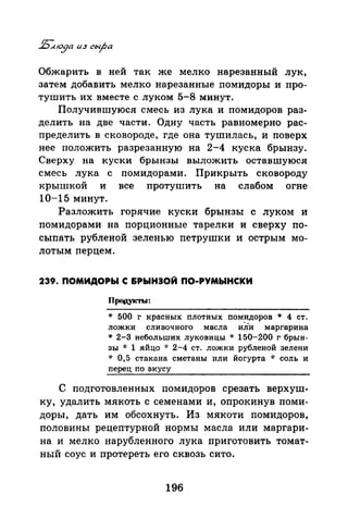 Обжарить в ней так же мелко нарезанный лук,
затем добавить мелко нарезанные помидоры и про­
тушить их вместе с луком 5-8 минут.
Получившуюся смесь из лука и помидоров раз­
делить на две части. Одну часть равномерно рас­
пределить в сковороде, где она тушилась, и поверх
нее положить разрезанную на 2-4 куска брынзу.
Сверху на куски брынзы выложить оставшуюся
смесь лука с помидорами. Прикрыть сковороду
крышкой и все протушить на слабом огне
10-15 минут.
Разложить горячие куски брынзы с луком и
помидорами на порционные тарелки и сверху по­
сыпать рубленой зеленью петрушки и острым мо­
лотым перцем.
239. ПОМИДОРЫ С &РЫНЭОЙ ПО-РУМЫНСКИ
Проrоrкты:
* 500 г красных плотных пом~доров * 4 ст.
ложки сливочного масла илИ маргарина
* 2-3 небольших луковицы * 150-200 г брын­
зы * 1 яйцо ·J: 2-4 ст. ложки рубленой зелени
* 0,5 стакана сметаны или йогурта * соль и
перец по вкусу
С подготовленных помидоров срезать верхуш­
ку, удалить мякоть с семенами и, опрокинув поми­
доры, дать им обсохнуть. Из мякоти помидоров,
половины рецептурной нормы масла или маргари­
на и мелко нарубленного лука приготовить томат­
ный соус и протереть его сквозь сито.
196
 