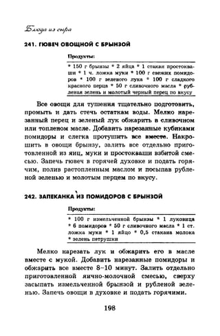 241. rЮВЕЧ ОВОЩНОЙ С &РЫНЭОЙ
Продунты:
* 150 г брынзы * 2 яйца * 1 стакан nростаива­
ши * 1 ч. лож-ка му-ки* 100 г свежих nомпдо­
ров * 100 г зеленого лука * 100 г сладкого
красного перца * 50 г сливочного масла * руб­
леная зелень и молотый черный nерец по в-кусу
Все овощи для тушения тщательно подготовить,
промыть и дать стечь остаткам воды. MeJiк-o наре­
занный перец и зеленый лук обжарить в сливочном
или топленом масле. Добавить нарезанные кубиками
помидоры и слегка протушить все вмес'l'е. Накро­
шить в овощи брынзу, залить все отдельно приго­
товленной из яиц, муки и простокваши взбитой сме­
сью. Запечь гювеч в горячей духовке и подать горя­
чим, полив растопленным маслом и посыпав рубле­
ной зеленью и молотым перцем: по вкусу.
'242. ЗАПЕКАНКА ИЭ ПОМИДОРОВ С &РЫНЭОЙ
Продуln'Ы:
* 100 г измельченной брынзы * 1 луковица
* б пампдаров * 50 г сливочного масла * 1 ст.
ложка муки * 1 яйцо * 0,5 стакана молока
* зелень nетрушки
Мелко нарезать лук и обжарить его в масле
вместе с мукой. Добавить нарезанные помидоры и
обжарить все вместе 8-10 минут. Залить отдельно
приготовленной яично-молочной смесью, сверху
засыпать измельченной брынзой и рубленой зеле­
нью. Запечь овощи в духовке и подать горячими.
198
 