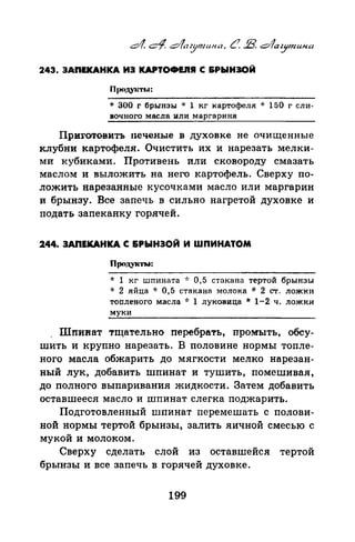 243. ЗАnЕКАНКА ИЗ КAPTOtМ.IIJI С 6РЫН30Й
* 300 г брынзы ·k 1 кг картофеля * 150 г сли­
вочного масла или маргарина
Приrотовитъ печеные в духовке не очищенные
клубни картофеля. Очистить их и нарезать мелки­
ми кубиками. Противень или сковороду смазать
маслом и выложить на него картофель. Сверху по­
ложить нарезанные кусочками масло или маргарин
и брынзу. Все запечь в сильно нагретой духовке и
подать запеканку горячей.
2.44. ЗАПЕКАНКА С &РЫНЭОЙ И ШПИНАТОМ
Продук'I"ЬЬ-:
* 1 кг шпината -J: 0,5 стакана тертой брынзы
* 2 яйца -J: 0,5 стакана молока * 2 ст. лож1<и
топленого масла -J: 1 луковица * 1-2 ч. ложки
муки
Шпи:нат тщательно перебрать, промыть, обсу­
шить и крупно нарезать. В половине нормы топле­
ного масла обжарить до мягкости мелко нарезан­
ный лук, добавить шпинат и тушить, помешивая,
до полного выпаривания жидкости. Затем добавить
оставшееся масло и шпинат слегка поджарить.
Подготовленный шпинат перемешать с полови­
ной нормы тертой брынзы, залить яичной смесью с
мукой и молоком.
Сверху сделать слой из оставшейся тертой
брынзы и все запечь в горячей духовке.
199
 