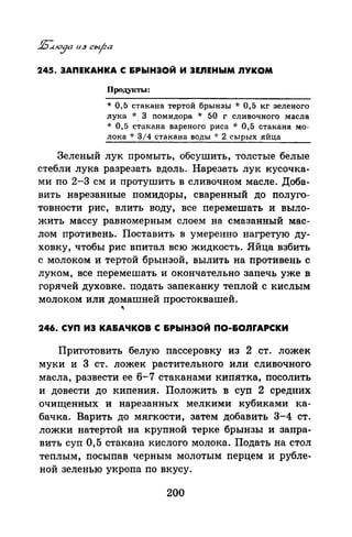 245. ЗАПЕКАНКА С &РЫНЗОЙ И ЗЕЛЕНЫМ nYKOM
Продуtсты:
* О, 5 стакана тертой брынзы * О, 5 кг зеленого
лука *. 3 помидора * 50 г сливочного масла
* 0,5 стакана вареного риса * 0,5 стакана мо­
лока * 314 стакана воды ~.. 2 сырых яйца
Зеленый лук промыть, обсушить, толстые белые
стебли лука разрезать вдоль. Нарезать лук кусочка­
ми по 2-3 см и протушить в сливочном масле. Доба­
вить нарезанные помидоры, сваренный до полуго­
товности рис, влить воду, все перемешать и выло­
жить массу равномерным слоем на смазанный мас­
лом противень. Поставить в умеренно нагретую ду­
ховку, чтобы рис впитал всю жидкость. Яйца взбить
с молоком и тертой брынзой, вылить на противень с
луком, все перемешать и окончательно запечь уже в
горячей духовке. подать запеканку теплой с кислым
молоком или домашней простоквашей.
...
246. СУП ИЗ КА&АЧКОВ С &РЫНЗОЙ ПО-&ОnrАРСКИ
Приготовить белую пассеровку из 2 ст. ложек
муки и 3 ст. ложек растительного или сливочного
масла, развести ее 6-7 стаканами кипятка, посолить
и довести до кипения. Положить в суп 2 средних
очищенных и нарезанных мелкими кубиками ка­
бачка. Варить до мягкости, затем добавить 3;_4 ст.
ложки натертой на крупной терке брынзы и запра­
вить суп О, 5 стакана кислого молока. Подать на стол
теплым, посыпав черным молотым перцем и рубле­
ной зеленью укропа по вкусу.
200
 