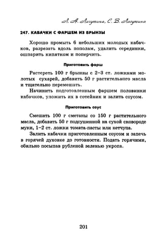 247. КА&АЧКИ С ФАРШЕМ ИЭ &РЫНЭЫ
Хорошо промыть 6 небольших молодых кабач­
ков, разрезать вдоль пополам, удалить серединки,
ошпарить кипятком и поперчить.
Приrотовить фарш
Растереть 100 г брынзы с 2-3 ст. ложками мо­
лотых сухарей, добавить 50 г растительного масла
и тщательно перемешать.
Начинить подготовленным фаршем половинки
ка9ачков, уложить их в сотейник и залить соусом.
Приrотовить соус
Смешать 100 г сметаны со 150 г растительного
масла, добавить 50 г подсушенной на сухой сковороде
муки, 1-2 ст. ложки томата-пасты или кетчупа.
Залить кабачки приготовленным соусом и заnечь
в горячей духовке до готовности. Подать горячими,
обильно nосыnав рубленой зеленью укроnа.
201
 