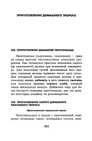 ПРИГОТОВЛЕНИЕ ДОМАШНЕГО ТВОРОГА-
248. ПРИГОТОВnЕНИЕ ДОМАШНЕЙ ПРОСТОКВАШИ
Простокваша (сырокваша, самокваша) - один
из самых простых кисломолочных домашних про-
.дуктов. Она готовиться простым скисанием сырого
(не кипяченого!) молока при комнатной температу­
ре. Для получения густой простокваши весь про­
цесс скисания молока занимает около двух суток.
'Для ускорения процесса скисания молока в про-
стоквашу можно добавить в него немного сметаны
или положить кусочек черного хлеба, который
затем обязательно вынуть. Добавлять соду для бо­
лее быстрого скисания простокваши, как это дела­
ют некоторые хозяйки, не рекомендуется.
249. ПРИГОТОВnЕНИЕ СЬIРОГО ДОМАШНЕГО
ПЛАСТОВОГО ТВОРОГА
Приrотовnение творожной массы
Получившуюся в посуде с простоквашей сыво­
ротку осторожно слить, оставшийся сгусток пере-
202
 