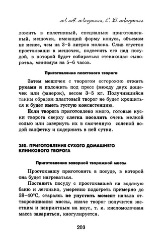 ложить в полотняный, специально приготовлен­
ный, мешочек, имеющий форму конуса, объемом
не менее, чем на 3-5 литров молока. Слив сгусток
простокваши в мешочек, подвесить его над посу­
дой, в которой будет собираться стекающая сыво­
ротка, минимум на 5-6 часов.
Приrотовпение пnастовоrо твороrа
Затем мешочек с творогом осторожно отжать
руками и положить под пресс (между двух доще­
чек или фанерок), весом 3-5 кг. Получившийся
таким образом пластавый творог не будет крошить­
ся и будет иметь густую консистенцию.
Если творога nриготовлево много, готовые кус­
ки творога сверху слегка посолить очень мелкой
солью или завернуть их в смоченную соленой во­
дой салфетку и подержать в ней сутки.
250. ПРИrОТОВЛЕНИЕ CYXOrO ДОМАWНЕrО
кпинковоrо твоРОrА
Приrотовnение 3Сiварной творожной массы
Простоквашу приготовить в посуде, в которой
она будет нагреваться.
Поставить посуду с простоквашей на водяную
баню и легонько, умеренно подогреть примерно до
38-40°С, стараясь ве упустить момент начала от­
твороживания массы, иначе творог получится же­
стким и неприятным на вкус, т. к. кисломолочная
масса завариться, каогулируется.
203
 