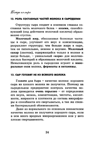 12. POJIЬ СОСТАВНЫХ ЧАСТЕЙ MOJIOКA В СЫРО'ДЕ.nИИ
Структуру сыра создает в основном главная со­
ставная часть молочного белка - козеии, способст­
вующий (под действием молочной кислоты) образо­
ванию сгустка.
Молочный жир, обволакивая белковые части­
цы в сыре, улучшает его вкус и консистенцию,
разрыхляет структуру; чем больше жира в сыре,
тем он питательнее, нежнее и вкуснее. Молочный
сахар (лактоза), содержащийся только в молоке и
нигде больше, - уникальный «корм» для молочно­
кислых бактерий и образования молочной кислоты.
Немаловажную роль в сыроделии играют и мине­
ральвые соли молока, ферменты и витамины.
13. СЫР rOTOBIT НЕ ИЭ BCIKOrO MOJIOКA
Главное для ~ыра - качество молока: хорошего
сыра из плохого молока не получится. Поэтому на
сыродельном предприятии .контроль качества мо­
лока проводится очень серьезно - от определения
его вкуса, запаха, консистенции, чистоты, кислот­
ности, жирности и плотности до состава микрофло­
ры и способности его свертываться, а так же степе­
ни бактериальной обсемененности.
Даже из нормального по основным показателям
качества молока не получится хорошего сыра, если
в нем много вредных микроорганизмов или у него
плохая свертываемость.
24
 