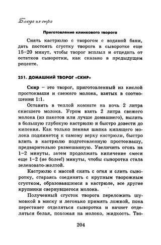 Приrотовnение кnинковоrо твороrа
Снять кастрюлю с творогом с водяной бани,
дать постоять сгустку творога в сыворотке еще
15-20 минут, чтобы творог всплыл и отцедить от
остатков сыворотки, как сказано в предыдущем
рецепте.
251. ДОМАШНИЙ TBOPOr «СКИР»
Скнр - это творог, приготовленный из кислой
простокнаши и свежего молока, взятых в соотно­
шении 1:1.
Оставить в теплой комнате на ночь 2 литра
скисШего молока. Утром взять 2 литра свежего
молока (из пакетов или лучше домашнего), вылить
в большую глуб<;>кую кастрюлю и быстро довести до
кипения. Как только пенная шапка кипящего мо­
лока поднимется к самому верху кастрюли, быстро
...
влить в кастрюлю подготовленную простоквашу,
предварительно размешанную. Увеличить огонь на
1-2 минуты, затем продолжать кипячение смеси
еще 1-2 (не более!) минуты, чтобы сыворотка стала
зеленовато-желтой.
Кастрюлю с массой снять с огня и слить сыво­
ротку, стараясь соединить с крупным творожным
сгустком, образовавшимся в кастрюле, все другие
крупинки свернувшегася молока.
Полученный сгусток творога переложить шу­
мовкой в миску и легонько примять ложкой, пока
перестанет отделяться сыворотка и начнет отде­
ляться белая, похожая на молоко, жидкость. Тво-
204
 