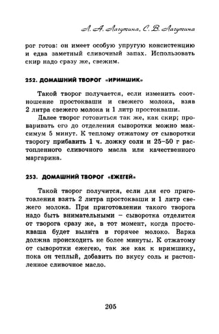 рог готов: он имеет особую упругую консистенцию
и едва заметный сливочный запах. Использовать
скир надо сразу же, свежим.
252. ДОМАШНИЙ TBOPOr «ИРИМШИК>>
Такой творог получается, если изменить соот­
ношение простокнаши и свежего молока, взяв
2 литра свежего молока и 1 литр простокваши.
Далее творог готовиться так же, как скир; про­
вnриnать его до отделения сыворотки можно мак­
симум 5 минут. К теплому отжатому от сыворотки
творогу прибавить 1 ч. ложку соли и 25-50 г рас­
топленного сливочного масла или качественного
маргарина.
253. ДОМАШНИЙ TBOPOr «ЕЖЕfЕЙ))
Такой творог получится, если для его приго­
товлепил взять 2 литра простокнаши и 1 литр све­
жего молока. При приготовленки такого творога
надо быть внимательными - сыворотка отделится
от творога сразу же, в тот момент, когда просто­
квата будет вылИта в горячее молоко. Варка
должна происходить не более минуты. К отжатому
от сыворотки ежегею, так же как к яримшику,
пока он теплый, добавить по вкусу соль и растоп­
ленное сливочное масло.
205
 