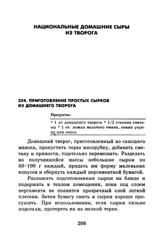 НАЦИОНАПЬНЬIЕ ДОМАШНИЕ СЫРЫ
ИЗ TBOPOrA
254. ПРиrОТОВЛЕНИЕ ПРОСТЫХ СЫРКОВ
ИЭ ДOMAWHEfO TBOPOfA
"!: 1 кг домашнего творога * 1/2 стакана смета­
ны * 1 ст. ложка молотого тмина, семян укро­
nа или nниса
Домашний творог, приготовленный из скисшего
молока, пропустить через мясорубку, добавить сме­
тану и пряности, тщательно перемешать. Разделать
из получившейся массы небольшие сырки по
50-100 г каждый, придать им форму маленьких
конусов и обернуть каждый пергаментной бумагой.
Разложить подготовленные сырки на блюде и
подержать в теплом помещении, пока под слоем
пергамента не появится прозрачный слой легкой
плесени. Затем бумагу снять и сырки хорошо про­
сушить. При использовании, если сырки сильно
подсохли, протереть их на мелкой терке.
206
 