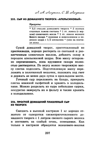 255. СЫР ИЭ ДОМАWНЕrО TBOPOrA «АПЕЛЬСИНОВЫЙ))
* 3,5 стакана домашнего творога * 2 полных
столовых ложки сметаны * 1 ст. ложка (с вер­
хом) сливочного масла * 1 ст. ложка мелкого
белого сахара ~ сушеная и измельченная в по­
рошок цедра с 1/2 апельсина oJ: соли на кончи­
ке ножа
Сухой домашний творог, приготовленный из
nростокваши, хорошо растереть со сметаной и раз­
мягченным сливочным -маслом, добавить сахар и
порашок аnельсиновой цедры. Всю массу осторож­
но nеремешивать, nока крупинки сахара· полно­
стью растворятся. По вкусу можно творожную мас­
су слегка подсолить. Подготовленную массу пере­
ложить в полотняный мешочек, положить под гнет
и держать не менее двух суток в прохладном месте.
Готовый сыр nереложить на блюдо, прикрыть
слегка влажной салфеткой и хранить в холодиль­
нике. Можно разделать из сыра небольшие сырки,
аккуратно завернуть их в фольгу и также хранить
в холодильнике.
256. ПРОСТОЙ ДОМАШНИЙ ПЛАВЛЕНЫЙ СЫР
ИЭ TBOPOrA
Смешать в высокой кастрюле 1 кг хорошо от­
жатого от сыворотки свежеприготовленного до­
машнего творога с 1 литром свежего сырого молока
и поставить на слабый огонь, помешивая. Как
только в кастрюле образуется зеленовато-желтая
207
 