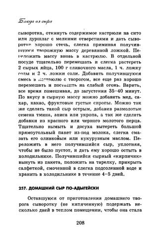 сыворотка, откинуть содержимое кастрюли на сито
или: дуршлаг с мелкими отверстиями и дать сыво­
ротн·р хорошо стечь~ слегка примипая получив­
л 1VЮ<'.Я 1'Jюрожную массу деревянной ложкой. Пе­
Рf'ложить массу вновь в кастрюлю. В отдельной
посуде тrцательно перемешать и слеt·ка растереть
2 сырых яйца~ 100 г сливочного масла~ 1 ч. ложку
(Ч)Т(Ы и 2 ч. ложки соли. Добавить получившуюся
смесь 1:1 J.~:.':'"!'~юлю с творогом, все еще раз хорошо
перемешать и пос·J:t~.:спть на слабый огонь. Варить,
все время помешивая, до загуст~ния 35-40 минут.
По вкусу в сырную массу можно добавить мед~ са­
хар, какао, фруктовые густые сиропы. Можно так
же сделать такой сыр острым, добавив размолотые
семена тмина, аниса или укропа, а так же сделать
добавки из красного или черного молотого перца.
Тщательно вымыть и досуха вытереть большой
прямоугольный пакет из-под молока, слегка сма-
"зать его оливковым или кукурузным маслом. Пе-
реложить в него получившийся сыр, уплотняя,
чтобы не было пустот, и дать ему хорошо остыть в
холодильнике. Получившийся сырный «кирпичик»
вынуть из пакета, положить на тарелку, прикрыть
салфеткой, смоченной в слегка подсоленной воде и
хранить в холодильнике в течение 4-5 дней.
257. ДОМАШНИЙ СЫР ПО-АДЬIГЕЙСКИ
Оставшуюся от приготовления домашнего тво­
рога сыворотку (не кипяченную) подержать не­
сколькодней в теплом помещении, чтобы она стала
208
 