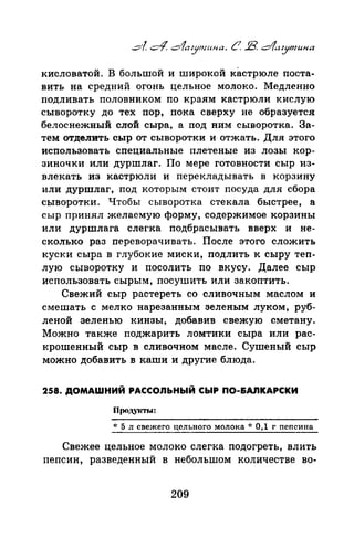 кисловатой. в большой и широкой кастрюле поста­
вить на средний огонь цельное молоко. Медленно
подливать половником по краям кастрюли кислую
сыворотку до тех пор, пока сверху не образуется
белоснежный слой сыра, а под ним сыворотка. За­
тем отделить сыр от сыворотки и отжать. Для этого
использовать специальные плетеные из лозы кор­
зиночки или дуршлаг. По мере готовности сыр из­
влекать из кастрюли и перекладыватЪ в корзину
или дуршлаг, под которым стоит посуда для сбора
сыворотки. Чтобы сыворотка стекала быстрее, а
сыр принял желаемую форму, содержимое корзины
или дуршлага слег.ка подбрасывать вверх и не­
сколько раз переворачивать. После этого сложить
куски сыра в глубокие миски, подлить к сыру теп­
лую сыворотку и посолить по вкусу. Далее сыр
использовать сырым, посушить или закоптить.
Свежий сыр растереть со сливочным маслом и
смешать с мелко нарезанным зеленым луком, руб­
леной зеленью кинзы, добавив свежую сметану.
Можно также поджарить ломтики сыра или рас­
крошенный сыр в сливочном масле. Сушеный сыр
можно добавить в каши и другие блюда.
258. ДОМАШНИЙ РАССОЛЬНЫЙ СЫР ПО-&АJIКАРСКИ
* 5 л свежего цельного молока* 0,1 г пепсина
Свежее цельное молоко слегка подогреть, влить
пепсин, разведенный в небольшом количестве во-
209
 