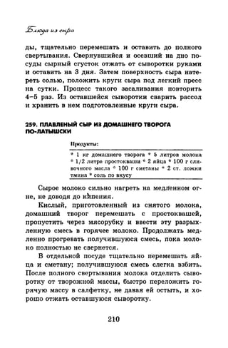 ды, тщательно перемешать и оставить до полного
свертывания. Свернувшийся и осевший на дно по­
суды сырный сгусток отжать от сыворотки руками
и оставить на 3 дня. Затем поверхность сыра нате­
реть солью, положить круги сыра под легкий пресс
на сутки. Процесс такого засаливания повторить
4-5 раз. Из оставшейся сыворотки сварить рассол
и хранить в нем подготовленные круги сыра.
259. ПnАВJIЕНЫЙ СЫР ИЭ ДОМАWНЕrО ТВОРОrА
ПО·ЛАТЫWСКИ
Продукты:
·k 1 кг домашнего творога * 5 литров молока
~·: 1/2 литра простокваши * 2 яйца * 100 г сли­
вочного масла :': 100 г сметаны * 2 ст. ложки
тмина * соль по вкусу
Сырое молоко сил_рно нагреть на медЛенном ог­
не, не доводя до кИпения.
Кислый, приготовленный из снятого молока,
домашний творог перемешать с простоквашей,
пропустить через мясорубку и ввести эту разрых­
ленную смесь в горячее молоко. Продолжать мед­
ленно прогревать получившуюся смесь, пока моло­
ко полностью не свернется.
В отдельной посуде тщательно перемешать яй­
ца и сметану; получившуюся смесь слегка взбить.
После полного свертывания молока отделить сыво­
ротку от творожной массы, быстро переложить го­
рячую массу в салфетку, не давая ей остыть, и хо­
рошо отжать оставшуюся сыворотку.
210
 