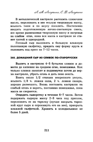 В металлической кастрюле растопить сливочное
масло, переложить в нее теплую творожную массу,
всыпать тмин и по вкусу посолить. Постепенно
вводить подготовленную яично-еметаиную смесь,
все время размешивая творожную массу и нагревая
на слабом огне, пока вся масса в кастрюле не ста­
нет густой и однородной.
Готовый сыр выложить в большую влажную
полотняную салфетку, придать ему форму круга и
положить под пресс на 7-12 часов.
260. ДОМАШНИЙ СЫР ИЭ tnИBOK ПО-СТАРОРУССКИ
Вылить в кастрюлю 4-5 бутылок сливок и до­
вести до кипения на среднем огне, помешивая. Как
только сливки закипят и поднимутся почти до вер­
ха кастрюли, убрать огонь и дать пене осесть.
Влить около 1/2 стакана пекрепкого уксуса,
всыпать 1/3 ч. ложки соли, 2 ч. ложки сахара,
хорошо размешать. · Вновь поставить кастрюлю на
слабый огонь и варить, постоянно помешивая, пока
масса не свернется.
Отцедить сыворотку в течение 6-7 часов. Затем
nодержать сырную массу 2-3 часа под прессом,
переложить ее на тарелку (лучше накрыть тарел­
кой круг сыра и опрокинуть его на нее), прикрыть
влажной салфеткой. Хранить в холодильнике не
более 5 дней.
211
 