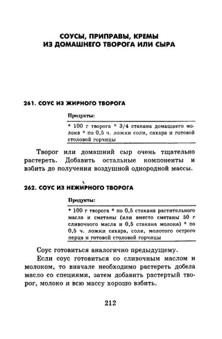СОУСЫ, ПРИПРАВЫ, КРЕМЫ
ИЭ ДОМАШНЕrО TBOPOrA ИЛИ СЫРА
261. СОУС ИЭ ЖИРНОrО TBOPOrA
* 100 г творога -J: 3j 4 стакана домашнего мо­
лока * по 0,5 ч. ложки соли, сахара и готовой
столовой горчицы
Творог или домашний сыр очень тщательно
растереть. Добавить остальные компоненты и
взбить до получения воздушной однородной массы.

262. СОУС ИЭ НЕЖИРНОrО TBOPOrA
Продукт1о1:
* 100 г творога * по 0,5 стакана растительного
масла и сметаны (или вместо сметаны 50 г
сливочного масла и 0,5 стакана молока) ·k по
0,5 ч. ложки сахара, соли, молотого острого
перца и готовой столовой горчицы
Соус готовиться аналогично предыдущему.
Если соус готовиться со сливочным маслом и
молоком, то вначале необходимо растереть добела
масло со специями, затем добавить растертый тво­
рог, молоко и всю массу хорошо взбить.
212
 