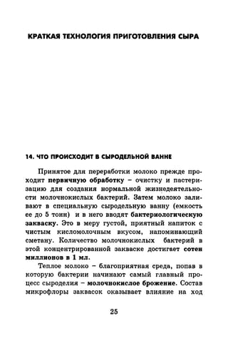 КРАТКАЯ ТЕХНОЛОГИЯ ПРИГОТОвnЕНИЯ СЫРА
14. ЧТО ПРОИСХОДИТ В СЫРОДЕnЬНОЙ ВАННЕ
Припятое длл переработки молоко прежде про­
ходит первичвую обработку - очистку и nастери­
зацию длл создания нормальной жиз~еделтельно­
сти молочнокислых бактерий. Затем молоко зали­
вают в специальную сыродельную ванну (емкость
ее до 5 тонн) и в него вводят бактериологическую
закваску. Это в меру густой, приятный напиток с
чистым кисломолочным вкусом, напоминающий
сметану. Количество молочнокислых бактерий в
этой концентрированной закваске достигает сотен
MИJIJIИOBOB В 1 MJI.
Теплое молоко - благоприятная среда, поnав в
которую бактерии начинают самый главный nро­
цесс сыроделия - молочнокислое брожение. Состав
микрофлоры заквасок оказывает влияние на ход
25
 