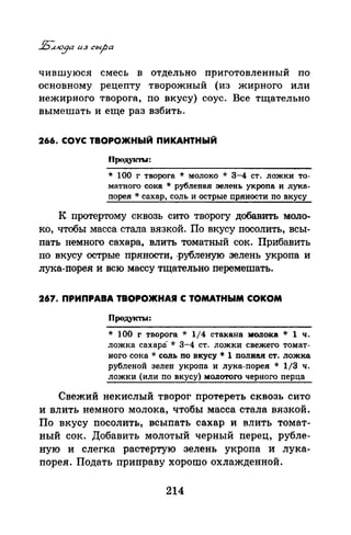 чившуюся смесь в отдельно приготовленный по
основному рецепту творожный (из жирного или
нежирного творога, по вкусу) соус. Все тщательно
вымешать и еще раз взбить.
266. СОУС ТВОРОЖНЫЙ ПИКАНТНЫЙ
Прщукты:
* 100 г творога * молоко * 3-4 ст. ложки то­
матного сока * рубленая зелень укропа и лука­
nорея * сахар, соль и острые пряности по вкусу
К протертому сквозь сито творогу добавить моло­
ко, чтобы масса стала вязкой. По вкусу посолить, всы­
пать немного сахара, влить томатный сок. Прибанить
по вкусу острые пряности, .рубленую зелень укропа и
лука-порея и всю массу тщательно перемешать.
267. ПРИПРАВА ТВОРОЖНАЯ С ТОМАТНЫМ СОКОМ
Продукты:
* 100 г творога * 1/4 стакана мопока * 1 ч.
ложка сахара* 3-4 ст. ложки свежего томат­
ного сока* соль по вкусу* 1 полная ст. ложка
рубленой зелен укроnа и лука-порея * 1/3 ч.
ложки (или по вкусу) :мОJiотого черного nерца
Свежий некислый творог протереть сквозь сито
и влить немного молока, чтобы масса стала вязкой.
По вкусу посолить, всыnать сахар и влить томат­
ный сок. Добавить молотый черный перец, рубле­
ную и слегка растертую зелень укропа и лука­
порея. Подать приправу хорошо охлажденной.
214
 