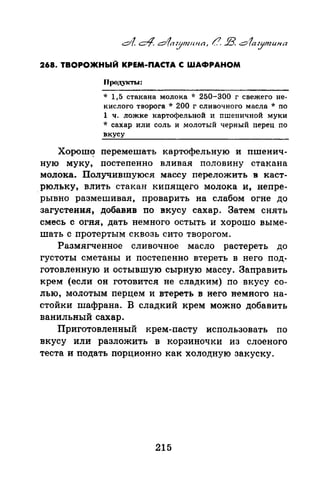268. ТВОРОЖНЫЙ КРЕМ-ПАСТА С ШАФРАНОМ
Прод.укты:
* 1,5 стакана молока -1: 250-300 г свежего не­
кислого творога * 200 г сливочного масла * по
1 ч. ложке картофельной и пшеничной муки
* сахар или соль и молотый черный nерец по
вкусу
Хорош<? перемешать картофельную и пшенич­
ную муку, постепенно вливая половину стакана
молока. Получившуюся массу переложить в каст-
.рюльку, влить стакан кипящего молока и, непре­
рывно размешивая, проварить на слабом огне до
загустения, добавив по вкусу сахар. Затем снять
смесь с огня, дать немного остыть и хорошо выме­
шать с протертым сквозь сито творогом.
Размягченное сливочное масло растереть до
густоты сметаны и постепенно втереть в него под­
готовленную и остывшую сырную массу. Заправить
крем (если он готовится не сладким) по вкусу со­
лью, молотым перцем и втереть в него немного на­
стойки шафрана. В сладкий крем можно добавить
ванильный сахар.
Приготовленный крем-nасту использовать по
вкусу или разложить в корзиночки из слоеного
теста и подать порционно как холодную закуску.
215
 
