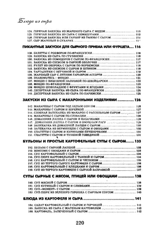 124. ГОРЯЧАЯ ЗАКУСКА ИЗ ЖАРЕНОГО СЫРА С МЕДОМ ................................. 113
125. ГОРЯЧАЯ ЗАКУСКА ИЗ СЫРА С IIОМИНОРАМИ ....................................... 113
126. ГОРНЧАН ЗАКУ<.ЖА ИЛИ ГАРНИР ИЗ ТЫКВЫ С СЫРОМ ........................... 111
127. СЫР ЖАРF.НЫЙ В СУХАРЯХ.......... . .... ... .... ....... ... 11 •
ПИКАНТНЫЕ ЭАК'Уски ДПЯ СЬIРНОrО ПРИЕМА ИЛИ ФУРWЕТА.... 116
128. БУЛЕТТЫ С РОI{ФОРОМ ПО-ФРАНЦУЗСКИ ................................................ 116
120. ЗАКУСКА ИЗ СЫРА ПО-ГРУЗИНСКИ ......................................................... 116
130. ЗАКУСКА ИЗ ПОМИДОРОВ С СЫРОМ ПО-ФРАНЦУЗСКИ ............................ 117
131. ЗАКУСКА ИЗ СОСИСОК В СЫРНОЙ ОБОЛОЧКЕ .......................................... 117
132. РУЛЕТ ИЗ ОКОРОКА С СЫРОМ ПО-НОРВЕЖСКИ ........................................ 118
133. ЗАКУСКА ИЗ СОСИСОК С СЫРОМ И ШПИКОМ ........................................... 118
134. ТАРТЛЛЕТКИ С ВЕТЧИНОЙ И СЫРОМ ...................................................... 11~
135. ЖАРЕНЫЙ СЫР С ЛЕТНИМ ГАР11ИРОМ-АССОРТИ .................................... 120
136. ЗНАКОМЬТЕСЬ- ФОfiДЮ .......................................................................... 121
137. ФОНДIО С ВИШНЕВОЙ IIAЛИllKOЙ ПО-ШВI::ЙЦАРСКИ .............................. 122
138. ФОНДЮ ПО-ФРАНЦУЗСКИ ........................................................................ 123
13~. ФОНДIО ШОКОЛАДНОЕ С ФРУКТАМИ И ЯГОДАМИ ......·............................ 124
140. ДЕСЕРТНАЯ ЗАI{УСКА ИЗ СЫРА 110-ФРАНЦУЗСIИ .................................. 125
111. ДЕСЕРТНАЯ ЗАКУСКА ИЗ СЫРА 110-ПАРИЖСКИ ...................................... 125
ЗАКУСКИ ИЗ СЫРА С МАКАРОННЫМИ ИЗДЕЛИЯМИ ••••••.••..••. 126
142. МАКАРОНЫ С СЫРОМ ПОД ы:ЛЫМ СОУСОМ ............................................ 126
на. МАКАРОНЫ С СЫРОМ И КОРЕЙКОЙ ......................................................... 127
1"-1. СЛОЕНАЯ ЗА!ТЕН:АНКА ИЗ МАКАРОН С РЛССОЛЬНЫМ СЫРОМ ............... 127
115. МАКАРОНЫ С СЫРОМ 110-СЛОВАЦКИ ......·.....................................'......... 128
146. НОМАШНЯЛ ЛАПША С СЫРОМ И КА!3А 1
1КАМИ ........................................ 1:.!9
1-17. ДOMAIIIШIЛ JIAПIIIЛ С СЫРОМ 11 OJIOIЦIIЫM РАГУ ............................ t:Ш
148. ЗАIШКАIIКА ИЗ ДОМАШНЕЙ ЛАПШИ С СЫРОМ ....................................... 130
119. ЗАПЕКАНКА ИЗ ВЕРМИШЕЛИ С СЫРОМ И ОВОЩАМИ ............................. 130
150. СПАГЕТТИ С СЫРОМ И l{УРИНЫМИ ПЕЧЕНОЧКАМИ ................................ 131
151. СПАГЕТТИ С СЫРОМ И ТУШЕНОЙ ГОВЯДИНОй ........................................ 131
"&УЛЬОНЫ И ПРОСТЫЕ КАРТОФЕЛЬНЫЕ СУПЫ С СЫРОМ....... 133
152. БУЛJ,ОН С СЫРНОЙ ЛАПШОЙ .................................................................. 133
153. КОНСОМЕ С ОВОЩАМИ И СЫРОМ ............................................................. 133
154.СУП КАРТОФЕЛЬНЫЙ С СЫРОМ ............................................................... 134
156. СУП-ПЮРЕ КАРТОФЕЛЬНЫЙ С ТЫКВОЙ И СЫРОМ................................... 134
166. СУП КАРТОФЕЛЬНЫЙ С СЫРОМ И ЧЕСНОКОМ ......................................... 135
157. СУП ИЗ ТЕРТОГО СЫРОГО КАРТОФЕJIН С СЫРОМ .......................·.............. 136
158. СУП КАРТОФЕЛЬНЫЙ -С КЛЕЩСАМИ И СЫРОМ ........................................ 136
159. СУП ИЗ ТЕРТОГО КАРТОФЕЛЯ С СЫРНОЙ ЗАПРАВКОЙ ............................ 137
СУПЫ СЫРНЫЕ С МЯСОМ, ПТИЦЕЙ ИЛИ ОВОЩАМИ .•.••••••••••• 138
160. СУП МЯСНОЙ С СЫРОМ ............................................'................................ 138
161. СУП КУРИНЫЙ С СЫРОМ И СЛИВКАМИ ................................................... 139
162. СУП-«МОМЕНТ•• С СЫРОМ.· ....................................................................... 139
163. СУП-ПЮРЕ ИЗ ЗЕЛЕНОГО ГОРОШКА С СЫРНЫМ СОУСОМ ......................... 140
&ЛЮДА ИЗ КАРТОФЕЛЯ И СЫРА ......•....................•...•..•......•.. 141
164. САЛАТ КАРТОФJ.~ЛЫIЫЙ С СЫРОМ И ГОРЧИЦЕЙ .. ·................................. 1<11
165. ЗАКУСКА ИЗ СЫРА С ЖАРЕНЫМ I{АР'ГОФF.ЛЬ:М ...................................... 112
166. КАРТОФЕЛЬ, ЗАПЕЧЕННЫЙ С СЫРОМ .................................................... 142
220
 
