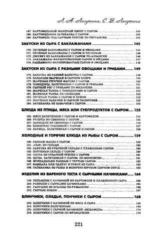 187. КАРТОФЕЛЬНЫЙ ЖАРЕНЫЙ ПИРОГ С СЫРОМ ......................................... 143
188. КАРТОФЕЛЬНАЯ ЗАПЕКАНКА С СЫРОМ .................................·· ............... 143
189. КАРТ-ОФЕЛЬ ПОД СЫРНЫМ СОУСОМ ПО-ПЕРУАНСКИ ...........•.................. 1·Н
ЗАКУСКИ ИЭ СЫРА С &АКЛАЖАНАМИ ................................... 145
170. ПЕЧЕНЫЕ БАКЛАЖАНЫ С СЫРОМ И ОВОЩАМИ ..................................... 145
171. ПЕЧЕНЫЕ БАКЛАЖАНЫ С СЫРОМ И ЧЕСНОКОМ- ................................... 148
172. ДЖУВЕЧ ИЗ БАКЛАЖАНОВ С СЫРОМ ПО-АЛВАНСКИ ......·...................... 146
173. БАКЛАЖАНЫ ФАРШИРОВАННЫЕ СЫРОМ И ЯЙЦАМИ- ............. ·....·........ Н7
174. Б.АКJIАЖАНЫ ФАРШИРОВАННЫЕ СЫРОМ И ОВОЩАМИ .... ·................•..... J.8
JАКУСКИ ИЭ СЫРА С РАЗНЫМИ ОВОЩАМИ И ГРИ&АмИ....... 149
175. ЗАКУСКА ИЗ РАННЕЙ КАПУСТЫ С СЫРОМ .............................................. 149
178. КОЛЬРАБИ ЖАРЕНАЯ В СЫРНОМ КЛ ЯРЕ ............................................... 50
177. ЖАРЕНЫЕ СТР:VЧКИ ФАСОЛИ С СЫРОМ ...........·........... ."....................... 15U
178. ПОМИДОРЫ, ЗАПЕЧЕННЫЕ С СЫРОМ И ГРИБАМИ ....... ·..... ·............·.. ·.. 151
179. СЫРНЫЙ РИС С ГРИБАМИ ПО-МИЛАНСКИ............................................... 151
180. ЖАРЕНАЯ ТЫКВА С ПОМИДОРАМИ И СЫРОМ .............. ·................·....... 152
181. ЖАРЕНАЯ ТЫКВА ПО-СЛОВАЦКИ ............................................................ 152
182. ПЕЧЕНАЯ Tbii~BA С СЫРОМ И ЛУКОМ ...................................................... 153
183. ЖАРЕНЫЕ КАБАЧКИ В СЫРНОЙ ПАНИРОВКЕ .•....................................... 153
184. ЗАПЕКАНКА ИЗ КАВАЧКОВ С СЫРОМ ..................................................·.. lM
&J110дА И3 ПТИЦЫ, МЯСА ИЛИ СУ&ПРОДУКТОВ С СЫРОМ •... 155
185. МЯСО ЗАПЕЧЕННОЕ С СЫРОМ И КАРТОФЕЛЕМ ........................................ 155
186. РУЛЕТЫ ИЗ СВИНИНЫ С СЫРОМ ......................................................... ·... 55
187. ШНИЦЕЛИ ИЗ СВИНИНЫ С СЫРОМ ...................·....... ·..........·....·............ 56
188. БИФШТЕI{С РУБЛЕНЫЙ С СЫРОМ ............................................................ lб7
89. КУРИЦА, ЗАПЕЧЕННАЯ С СЫРОМ И РИСОМ ............................................ Hi8
ХОnОДНЫЕ И ГОРЯЧИЕ &ЛЮдА ИЭ РЫ&Ы С СЫРОМ....•........ 159
190. РЫБНОЕ МАСЛО С СЫРОМ .. ·.........................................................·........... 1б9
191. ••СЫР1• ИЗ СЕЛЬДИ ...............·.....................................·...............·.............. HIO
192. ЗАКУСКА ИЗ РУБЛЕНОЙ СЕЛЬДИ С ПЛАВШ:НЫМ СЫРОМ .. ·................... 180
193. КОПЧЕНАЯ СЕЛЬДЬ С СЫРОМ .... ·.................... ·...................................... 180
194. ПАСТА ИЗ ОТВАРНОЙ ТРЕСКИ С СЫРОМ- .................·.............................. 181
195. ЩУКА, ЗАПЕЧЕННАЯ С СЫРОМ, ПО-МОСКОВСКИ ......... _. ....·.................... 161
196. ФРИКАДЕЛЬКИ РЫБНЫЕ С ТЕРТЫМ СЫРОМ ................. .- .. •......·... ·.......... 162
197. КАМБАЛА ИЛИ ПАЛТУС В CYФJIE ИЗ СЫРА.• ...... ·.......·............................ 162
198. ЗАПЕКАНКА ИЗ РЫБЫ В МОЛОЧИО-ЯИЧНОМ СЫРНОМ СОУСЕ..•.............. 183
ИЗДЕЛИЯ ИЭ ВАРЕНОГО ТЕСТА С СЫРНЫМИ НАЧИНКАМИ ..... 164
199. ПЕЛЬМЕНИ С НАЧИНКОЙ ИЗ КАРТОФF..ЛЯ И ПЛАВЛЕННОГО СЫРА ......... 164
200. РАБИОЛИ С СЫРНЫМИ НАЧИНКАМИ- ......................................... -..... ·.... 165
201. ГАЛУШКИ ИЗ БРЫНЗЫ ПО-РУМЬШСКИ ........................................·.......... 166
202. СЫРНЫЕ КНЕЛИ ........:.............. ·.............................................................. 167
&JIИНЧИКИ, ОЛАДЬИ, ПОНЧИКИ С СЫРОМ ........................... 168
203. БЛИНЧИКИ С НАЧИНКОЙ ИЗ МЯСА И СЫРА ............·.............................. 168
204. БЛИНЧИКИ ЗЛПЕЧЕННЫF: ....................·....... ·.......... ·........................·..... 169
205. БЛИНЧИКИ С СЫРНОЙ НАЧИНКОЙ «БЕШАМЕЛЬ11 ......•.........•.................. 170
206. БЛИНЧИКИ С СЫРОМ ПО-ФРАНЦУЗСКИ .................................................. 170
221
 