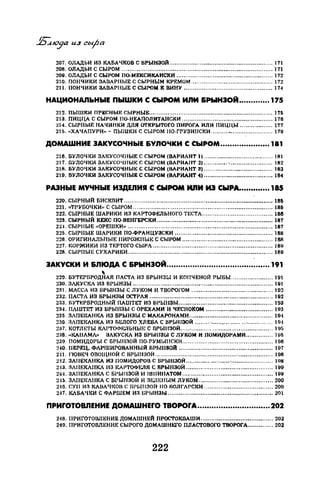 207. ОЛАДЬИ ИЗ КАБАЧКОВ С БРЫНЗОЙ ......................................................... 171
208. ОЛАДЬИ С СЫРОМ .................................................................................... 171
209. ОЛАДЬИ С СЫРОМ ПО-МЕКСИКАИСКИ ..................................................... 172
210. ПОНЧИКИ ЗAllAPHЬIE С СЫРНЫМ КРЕМОМ ............................................. 172
211. ПОНЧИКИ aдllAPllblE С СЫРОМ К ВИНУ ................................................. 1Н
НАЦИОНАЛЬНЫЕ ПЫШКИ С СЫРОМ ИJ1М &РЫН30А ••.•......... 175
212. ПЫШКИ ПРЕСНЫЕ СЫРНЫЕ.................................................................... 171:1
213. ПИЦЦА С СЫРОМ IЮ-НЕАПОЛИТАНСКИ .................................................. 176
:.!14. СЫРНЫF. НАЧИНКИ ДЛЯ ОТКРЫТОГО ПИРОГА ИЛИ ПИЦI{Ы .................. 177
215. «ХАЧАПУРИ»- ПЫШКИ С СЫРОМ 110-ГРУЗИНСКИ .................................. 179
ДОМАШНИЕ ЗАКУСОЧНЫЕ &УЛОЧКИ С СЫРОМ ...•.•...••.••..•.•.• 181
216. БУЛОЧI:И ЗЛI~УСОЧIIЫЕ С СЫРОМ (ВАРИАНТ 1) ...................................... 181
217. БУЛОЧКИ ЗЛКУСОЧНЫ~~ С СЫРОМ (ВАРИАН'Г 21 ............. ·........................ 182
218. БУЛОЧКИ ЗАКУСОЧНЫt-: С СЫРОМ (ВАРИАНТ 3) ...................................... 183
210. БУЛОЧКИ ЗАКУСОЧНЫЕ С СЫРОМ (ВАРИАНТ •1) ...................................... 184
РАЭНЫЕ МУЧНЫЕ ИЭДЕIIИI С СЫРОМ ИIIИ ИЭ СЫРА.•••.••••••.• 185
220. CЬIPHIJIЙ БИСКВИТ .................................................................................. 18~
221. «ТРУБОЧКИ» С СЫРОМ ............................................................................. 186
222. СЫРНЫЕ ШАРИКИ ИЗ КАРТОФЕЛЬНОГО ТЕСТА ....................................... 188
223. СЫРНЫЙ КЕКС ПО-ВЕНГЕРСКИ ................................................................ 187
22·1. СЫРIIЫЕ «ОРЕПIКИ» ................................................................................ 187
225. СЫРНЫЕ ШАРИКИ ПО-ФРАНЦУЗСКИ ...................................................... 188
226. ОРИГИНАЛЫIЫЕ IIИPOЖIIЫ~; С СЫРОМ .................................................. 188
227. КОРЖИКИ ИЗ ТЕРТОГО СЫРА .................................................................. 189
228. СЫРНЫЕ СУХАРИКИ ................................................................................ 180
ЗАКУСКИ И &ЛЮдА С &РЫНЗОА..•.•............................•.....••.•. 191

229. ВУТЕРВРОДНАЯ ПЛСТЛ ИЗ БРЫНЗЫ И КОПЧЕНОЙ РЫБЫ ....................... 191
230. ЗАКУСКА ИЗ БРЬ1Н3ЬI ............................................................................. 101
231. МАССА ИЗ БРЫНЗЫ С ЛУКОМ И TBOPOI'OM ............................................. 102
232. ПАСТА ИЗ БРЫНЗЫ ОСТРАЯ .................................................................... 192
233. БУТ~~РБРОДНЫЙ ПАШТЕТ ИЗ БРЫНЗЫ.................................................... 193
234. ПАШТЕТ ИЗ БРЫНЗЫ С ОРЕХАМИ И ЧЕСНОКОМ ..................................... 103
235. ЗAПEICAI·IKA ИЗ БРЫНЗЫ С МАКАРОНАМИ .............................................. 10•1
230. ЗАПЕКАНКА ИЗ БЕЛОГО XJIEBЛ С ВРЫI/ЗОЙ ........ -................................. 19·1
237. КОТJШТЫ КЛРТОФI•::.ТIЬНЬШ С ВРЬIНЗОЙ ................................................... 1!)!'1
2:18...к:дiiAMAI> ЗАКУСКА ИЗ БРЫIIЗЫ С JIYKOM И llОМИДОI'АМИ ............... Нlб
230. ПОМИДОРЫ С 13РЫ11:10Й 110-PYMI>IIICKИ .................................................. 196
240. IIEPIЩ, ФЛРШИРОВАННЫА БPhiiiЗOA .................................................... 197
2-11. l'ЮВЕЧ ОВОЩНОЙ С НРЬШЗОЙ ................................................................. 108
:Н2. ЗАШЖМIКА НЗ IIOMИДOPOJ С 13РЬШЗОЙ ............................................... ЯН
:НЗ. ЗАШЖАIIКЛ ИЗ КАРТОФI-::ЛЯ С RРЫIIЗОЙ ................................................ 190
:!Н. ЗАПЕКЛИКА С БI'ЫIIЗОЙ 1-1 IUIIИIIATOM .................................................. !ОН
21[). ЗЛПЕIСЛI/КА С БРЫНЗОЙ И ЗF::JШНЫМ ЛУКОМ ......................................... 200
216. СУП ИЗ КАВАЧJ~ОВ С !3РЫIJЗОЙ 110-ВОЛГАРСКИ ...................................... 200
2-17. КАБАЧКИ С ФАРШЕМ ИЗ L>РЫНЗЫ .......................................................... 201
ПРИrОТОВЛЕНИЕ ДОМАWНЕrО TBOPOrA....•.•....•••.•••.•.•.•..••... 202
2-18. ПРИГО'ГОШit-;НИЕ ДОМАШНЕЙ ПРОСТОКllАШИ ........................................ 202
249. ПРИГОТОВЛЕНИЕ СЫРОГО ДОМАШНЕГО ПЛАСТОВОГО ТВОРОГА.............. 202
222
 