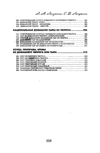 260. ПРИГОТОВЛЕНИЕ СУХОГО ДОМАШНЕГО КЛИНI<:ОВОГО ТВОРОГА ............. 203
2fil. ДОМАШНИЙ ТВОРОГ «СI<:ИР» ................................·................................... 204
2ri2. ДОМАШНИЙ ТВОРОГ ••ИРИМШИК» .......................................................... 205
253. ДОМАШНИЙ ТВОРОГ «1-~ЖJ<~ГF.:Й» ............................................................. 205
НАЦИОНАЛЬНЫЕ ДОМАШНИЕ СЫРЫ ИЭ TBOPOrA .............•..206
251. ПРИГОТОВЛЕНИЕ ПРОСТЫХ СЫРКОВ НЗ ДОМАШНЕГО ТВОРОГА ............. 206
255. СЫР И8 ДОМАШНЕГО ТВОРОГА «АfiЕЛЬСИНОВЬIЙ» ....·........................... 207
2&6. ПР~ДОМАШНИЙ ПЛАВЛЕНЫЙ СЫР ИЗ 'ГВОРОГА............................ 207
2Б7. дом.imiЯй СЫР ПО-АДЫГЕЙСКРI.......................·................................... 208
258. ДОМАШНИЙ РАССОЛЬНЫЙ СЫР 110-ВАJIКАРСКИ ...........·.... ·................... 2011
259. ПЛАВЛЕНЫЙ СЫР ИЗ ДОМАllШЕГО ТВОРОГА 110-ЛАТЫШСii:И .............. :но
260. ДОМАШНИЙ СЫР ИЗ СЛИВОК ПО-СТАРОРУССI<:И ...·... ·....·...............·........ 21 1
СОУСЫ, ПРИПРАВЫ, КРЕМЫ
ИЭ ДОМАWНЕrо 'JВOPOrA ИЛИ СЫРА ...................................212
261. СОУС ИЗ ЖИРНОГО ТВОРОГА ............·................ ·.................... ·................ 212
262. СОУС ИЗ НЕЖIIРНОГО ТRОРОГА ........................... ·.................... ·............ 212
263. СОУС ТВОРОЖНО-ТОМАТIIЫЙ .................................................................. 213
264. СОУС ТВОРОЖНЫЙ ЗЕЛЮiЫЙ .................................................................. 213
265. СОУС ТВОРОНСНЬfй·остrый .................................................................... 213
266. СОУС ТВОРОЖНЫЙ ПИКАНТНЫЙ ., .......................................................... 214
267. ПРИПРАВА ТВОРОЖНАЯ С ТОМАТНЫМ СОКОМ.......·............................... 21•1
268. ТIЗОРОЖНЫЙ КРЕМ-ПАСТА С ШАФРАНОМ ...................................:........... 215
223
 