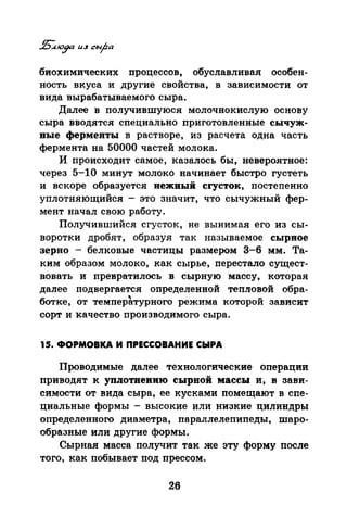 биохимических процессов, обуславливая особен­
ность вкуса и другие свойства, в зависимости от
вида вырабатываемого сыра.
Далее в получившуюся молочнокислую основу
сыра вводятся специально приготовленные сычуж­
вые ферменты в растворе, из расчета одна часть
фермента на 50000 частей молока.
И происходит самое, казалось бы, невероятное:
через 5-10 минут молоко начинает быстро густеть
и вскоре образуется вежвый сгусток, постепенно
уплотняющийся - это значит, что сычужный фер­
мент начал свою работу.
Получившийся сгусток, не вынимая его из сы­
воротки дробят, образуя так называемое сырное
зерно - белковые частицы размером 3-6 мм. Та­
ким образом молоко, как сырье,· перестало сущест­
вовать и превратилось в сырную массу, которая
далее подвергается определенной тепловой обра­
ботке, от темпер~турного режима которой зависит
сорт и качество производимого сыра.
15. ФОРМОВКА И ПРЕССОВАНИЕ СЫРА
Проводимые далее технологические операции
приводят к упJiотвевию сырвой массы и, в зави­
симости от вида сыра, ее кусками помещают в спе­
циальные формы - высокие или низкие цилиндры
определенного диаметра, параллелепипеды, шаро­
образные или другие формы.
Сырная масса получит так же эту форму после
того, как побывает под прессом.
26
 