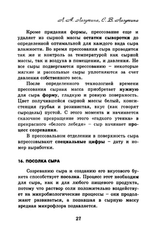 Кроме придания формы, прессование еще и
удаляет из сырной массы остатки сыворотки до
определенной оптимальной для каждого вида сыра
влажности. Во время прессования сыра проводится
так же и контроль за температурой как сырной
массы, так и воздуха в помещении, и давления. Не
все сыры подвергаются прессованию - некоторые
мягкие и рассольные сыры уплотняются за счет
давления собственного веса.
После определенного технологией времени
прессования сырная масса приобретает нужную
для сыра форму, гладкую и ровную поверхность.
Цвет получившейся сырной массы белый, конси­
стенция грубая и резинистая, вкус (как говорят
сыроделы) пустой. С этого момента и начинается
сказочное превращение этого «гадкого утенка>> в
прекрасного <<белого лебедя» - сыр начинает про­
цесс созревания.
В прессовальном отделении в поверхность сыра
впрессовывают специальные цифры - дату и но­
мер выработки.
16. noconКA сыРА
Созреванию сыра и созданию его вкусового бу­
кета способствует посолка. Процесс этот необходим
для сыра, как и для любого пищевого продукта,
потому что раствор соли положительно воздейству­
ет на микробиологические процессы - они продол­
жают развиваться, а попавшая в сырную массу
вредная микрофлора подавляется.
27
 