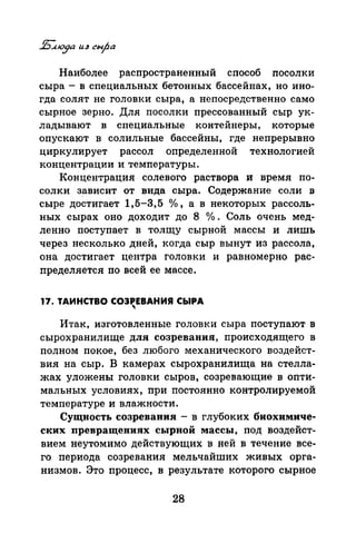 Наиболее распространенный способ посолки
сыра- в специальных бетонных бассейнах, но ино­
гда солят не головки сыра, а непосредственно само
сырное зерно. Для посолки прессованный сыр ук­
ладывают в специальные контейнеры, которые
опускают в солильные бассейны, где непрерывно
циркулирует рассол определенной технологией
концентрации и температуры.
Концентрация солевого раствора и время по­
солки зависит от вида сыра. Содержание соли в
сыре достигает 1,5-3,5 о/о , а в некоторых рассоль­
ных сырах оно доходит до 8 °/о . Соль очень мед­
ленно поступает в толщу сырной массы и лишь
через несколько дней, когда сыр вынут из рассола,
она достигает центра головки и равномерно рас­
пределяется по всей ее массе.
17. ТАИНСТВО СОЗРЕВАНИЯ СЬIРА

Итак, изготовленные головки сыра поступают в
сырохранилище для созревания, происходящего в
полном покое, без любого механического воздейст­
вия на сыр. В камерах сырохранилища на стелла­
жах уложены головки сыров, созревающие в опти­
мальных условиях, при постоянно контролируемой
температуре и влажности.
Сущность созревания - в глубоких биохимиче­
ских иревращениях сырной массы, под воздейст­
вием неутомимо действующих в ней в течение все­
го периода созревания мельчайших живых орга­
низмов. Это процесс, в результате которого сырное
28
 