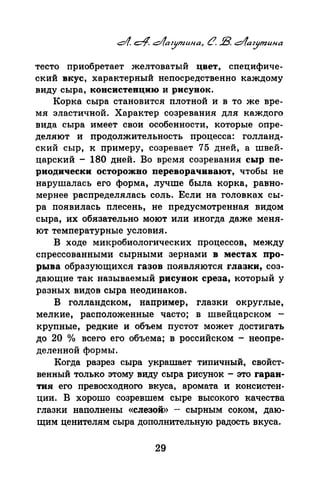 тесто приобретает желтоватый цвет, специфиче­
ский вкус, характерный непосредственно каждому
виду сыра, консистенцию и рисунок.
Корка сыра становится плотной и в то же вре­
мя эластичной. Характер созревания для каждого
вида сыра имеет свои ·особенности, которые опре­
деляют и продолжительность процесса: голланд­
ский сыр, к примеру, созревает 75 дней, а швей­
царский - 180 дней. Во время созревания сыр пе­
риодически осторожно переворачивают, чтобы не
нарушалась его форма, лучше была корка, равно­
мернее распределялась соль. Если на головках сы­
ра появилась плесень, не предусмотренная видом
сыра, их обязательно моют или иногда даже меня­
ют температурные условия.
В ходе микробиологических процессов, между
спрессованными сырными зернами в местах про­
рыва образующихся газов появляются глазки, соз­
дающие так называемый рисунок среза, который у
разных видов сыра неодинаков.
В голландском, например, глазки округлые,
мелкие, расположенные часто; в швейцарском -
крупные, редкие и объем nустот может достигать
до 20 о/о всего его объема; в российском - неопре­
деленной формы.
Когда разрез сыра украшает типичный, свойст­
венный только этому виду сыра рисунок- это гаран­
тия его превосходного вкуса, аромата и консистен­
ции. В хорошо созревшем сыре высокого качества
глазки наполнены «слезой» - сырным соком, даю­
щим ценителям сыра дополнительную радость вкуса.
29
 