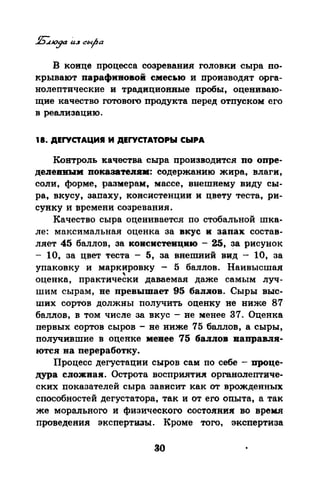 В коице процесса созревания головки сыра по­
крывают парафивовоi смесью и производят орга­
нолептические и традиционные пробы, оцениваю­
щие качество готового продукта перед отпуском его
в реализацию.
18. ДЕГУСТАЦИЯ И ДЕГУСТАТОРЫ СЫРА
Контроль качества сыра производится по опре­
делеВИЬIМ покааатевJJМ: содержанию жира, влаги,
соли, форме, размерам~ массе, внешнему виду сы­
ра, вкусу, запаху, консистенции и цвету теста, ри­
сунку и времени созревания.
Качество сыра оценивается по стобальной шка­
ле: максимальная оценка за вкус и запах состав­
ляет 45 баллов, за ковсистевцию - 25, за рисунок
- 10, за цвет теста - 5, за внешний вид - 10, за
упаковку и маркировку - 5 баллов. Наивысшая
'оценка, практически даваемая даже самым луч-
шим сырам, не превышает 95 бал.лов. Сыры выс­
ших сортов должны получить оценку не ниже 87
баллов, в том числе за вкус -не менее 37. Оценка
первых сортов сыров- не ниже 75 баллов, а сыры,
получившие в оценке менее 75 баллов направля­
ются на переработку.
Процесс дегустации сыров сам по себе- проце­
дура сложная. Острота восприятия органолептиче­
ских показателей сыра зависит как от врожденных
способностей дегустатора, так и от его опыта, а так
же морального и физического состояния: во время
проведения экспертиаы. Кроме того, экспертиза
30
 