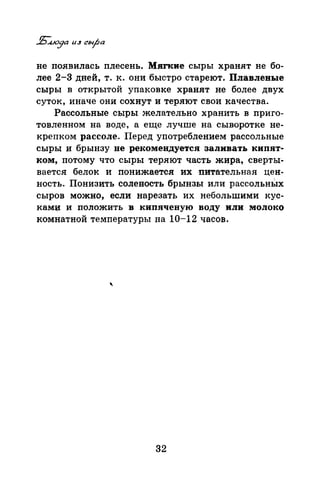 не появилась плесень. Мягкие сыры хранят не бо­
лее 2-3 дней, т. к. они быстро стареют. Плавлевые
сыры в открытой упаковке хранят не более двух
суток, иначе они сохнут и теряют свои качества.
Рассольные сыры желательно хранить в приго­
товленном на воде, а еще лучше на сыворотке не­
крепком рассоле. Перед употреблением рассольные
сыры и брынзу не рекомендуется заливать кипят­
ком, потому что сыры теряют часть жира, сверты­
вается белок и понижается их ·питательная цен­
ность. Понизить соленость брынзы или рассольньхх
сыров можно, если нарезать их небольшими кус­
камu и положить в кипяченую воду или молоко
комнатной температуры на 10-12 часов.
'
32
 