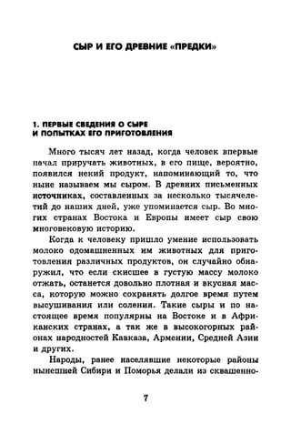 СЫР И ErO ДРЕВНИЕ «ПРЕДКИ))
1. ПЕРВЫЕ СВЕДЕНИI О СЫРЕ
И ПОПЫТКАХ EfO ПPИfOTOBJIEHИI
Много тысяч лет назад, когда человек впервые
начал приручать животных, в его пище, вероятно,
появился некий продукт, напоминающий то, что
ныне называем мы сыром. В древних письменных
источниках, составленных за несколько тысячеле­
тий до наших дней, уже упоминается сыр. Во мно­
гих странах Востока и Европы имеет сыр свою
многовековую историю.
Когда к человеку пришло умение использовать
молоко одомашненных им животных для приго­
товления различных продуктов, он случайно обна­
ружил, что если скисшее в густую массу молоко
отжать, останется довольно плотная и вкусная мас­
са, которую можно сохранять долгое время путем
высушивания или соления. Такие сыры и по на­
стоящее время популярны на Востоке и в Афри­
канских странах, а так же в высокогорных рай­
онах народностей Кавказа, Армении, Средней Азии
и других.
Народы, ранее населявшие некоторые районы
нынешней Сибири и Поморья делали из сквашенно-
7
 