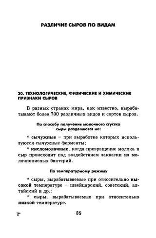 РАЗЛИЧИЕ СЫРОВ ПО ВИДАМ
20. ТЕХНО.nОrИЧЕСКИЕ, ФИЭИЧЕСКИЕ И ХИМИЧЕСКИЕ
ПРИЭНАКИ СЫРОВ
В разных странах мира, как известно, выраба­
тывают более 700 различных видов и сортов сыров.
По способу поnучениw моnочноrо сrустка
сыры раэдеnяются на:
* сычужные - при выработке которых исполь­
зуются сычужные ферменты;
* кисломолочные, когда иревращение молока в
сыр происходит под воздействием закваски из мо­
лочнокислых бактерий.
По температурному режиму
* сыры, вырабатываемые при относительно вы­
сокой температуре - швейцарский, советский, ал­
тайский и др.;
* сыры, вырабатываемые при относительно
визкой температуре.
2* 35
 