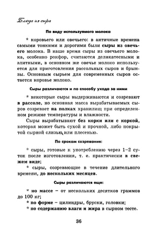 По виду испоnьэуемоrо моnока
·k коровьего или овечьего: в античные времена
самыми тонкими и дорогими были сыры из овечь­
его молока. В наше время сыры из овечьего моло­
ка, особенно рокфор, считаются деликатесными и
элитными, в основном же овечье молоко использу­
ется для приготовления рассольных сыров и брын­
зы. Основным сырьем для современных сыров ос­
тается коровье молоко.
Сыры раэnичаются и по способу ухода эа ними
* некоторые сыры выдерживаются и созревают
в рассоле, но основная масса вырабатываемых сы­
ров созревает на полках хранилищ при определен­
ном режиме температуры и влажности.
Сыры вырабатывают без корки или с коркой,
которая может быть сухой и прочной, либо лакры­
той сырной слизьц или плесенью.
По срокам созревания:
~r: сыры, готовые к употреблению через 1-2 су­
ток после изготовления, т. е. практически в све­
жем виде;
* сыры, созревающие в течение длительного
времени, до нескольких месяцев.
Сыры раэnичаются еще:
* 110 массе - от нескольких дес,ятков граммов
до 100 кг;
*по форме- цилиндры, бруски, головки;
* по содержанию влаги и жира в сырном тесте.
36
 