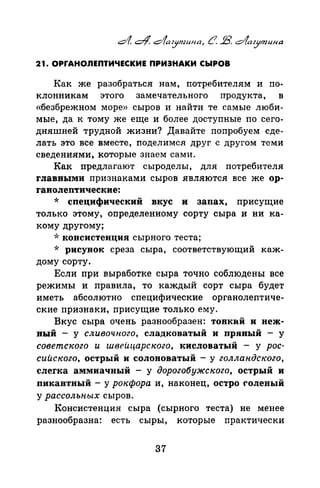 21. ОРГАНОЛЕПТИЧЕСКИЕ ПРИЗНАКИ СЫРОВ
Как же разобраться нам, потребителям и по­
клонникам этого замечательного продукта, в
«безбрежном море» сыров и найти те самые люби­
мые, да к тому же еще и более доступные по сего­
дняшней трудной жизни? Давайте попробуем сде­
лать это все вместе, поделимся друг с другом теми
сведениями, которые знаем сами.
Как предлагают сыроделы, для потребителя
rлаввыми признаками сыров являются все же ор­
rанолептические:
* специфический вкус и запах, присущие
только этому, определенному сорту сыра и ни ка­
кому другому;
-J: консистенция сырного теста;
* рисунок среза сыра, соответствующий каж­
дому сорту.
Если при выработке сыра точно соблюдены все
режимы и правила, то каждый сорт сыра будет
иметь абсолютно специфические органолептиче­
ские признаки, присущие только ему.
Вкус сыра очень разнообразен: тонкай и неж­
ный - у сливочного, сладковатый и привый - у
советского и швеuцарского, кисловатый - у рос­
сийского, острый и солоноватый - у голландского,
слегка аммиачный - у дорогобужского, острый и
пикавтный - у рокфора и, наконец, остро rоленый
у рассольных сыров.
Консистенция сыра (сырного теста) не менее
разнообразна: есть сыры, которые практически
37
 